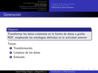 Introducci´on
Tecnolog´ıas de la web sem´antica
Datos enlazados
Transformaci´on de BDR a grafos RDF
Problemas abiertos de investigaci´on
Conclusiones
Principios de los datos enlazados
Linked Open Data Cloud
Publicaci´on de datos enlazados
Generaci´on
Objetivo
Transformar los datos existentes en la fuente de datos a grafos
RDF, empleando las ontolog´ıas deﬁnidas en la actividad anterior
Tareas:
1 Transformaci´on
2 Limpieza de los datos
3 Enlazado
Yusniel Hidalgo Delgado yhdelgado@uci.cu Introducci´on a la Web Sem´antica
 