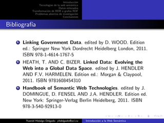 Introducci´on
Tecnolog´ıas de la web sem´antica
Datos enlazados
Transformaci´on de BDR a grafos RDF
Problemas abiertos de investigaci´on
Conclusiones
Bibliograf´ıa
1 Linking Government Data. edited by D. WOOD. Edition
ed.: Springer New York Dordrecht Heidelberg London, 2011.
ISBN 978-1-4614-1767-5
2 HEATH, T. AND C. BIZER. Linked Data: Evolving the
Web into a Global Data Space. edited by J. HENDLER
AND F.V. HARMELEN. Edition ed.: Morgan & Claypool,
2011. ISBN 9781608454310
3 Handbook of Semantic Web Technologies. edited by J.
DOMINGUE, D. FENSEL AND J.A. HENDLER. Edition ed.
New York: Springer-Verlag Berlin Heidelberg, 2011. ISBN
978-3-540-92913-0
Yusniel Hidalgo Delgado yhdelgado@uci.cu Introducci´on a la Web Sem´antica
 