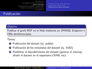 Introducci´on
Tecnolog´ıas de la web sem´antica
Datos enlazados
Transformaci´on de BDR a grafos RDF
Problemas abiertos de investigaci´on
Conclusiones
Principios de los datos enlazados
Linked Open Data Cloud
Publicaci´on de datos enlazados
Publicaci´on
Objetivo
Publicar el grafo RDF en la Web mediante un SPARQL Endpoint o
URIs dereferenciadas
Tareas:
1 Publicaci´on del dataset (ej: pubby)
2 Publicaci´on de los metadatos del dataset (ej. VoID)
3 Posibilitar el descubrimiento del dataset (generar el sitemap,
a˜nadir el dataset en el repositorio CKAN, etc)
Yusniel Hidalgo Delgado yhdelgado@uci.cu Introducci´on a la Web Sem´antica
 