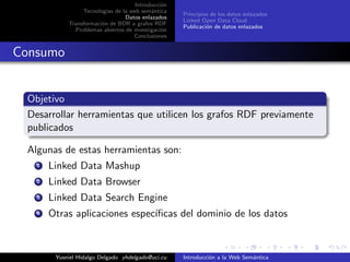 Introducci´on
Tecnolog´ıas de la web sem´antica
Datos enlazados
Transformaci´on de BDR a grafos RDF
Problemas abiertos de investigaci´on
Conclusiones
Principios de los datos enlazados
Linked Open Data Cloud
Publicaci´on de datos enlazados
Consumo
Objetivo
Desarrollar herramientas que utilicen los grafos RDF previamente
publicados
Algunas de estas herramientas son:
1 Linked Data Mashup
2 Linked Data Browser
3 Linked Data Search Engine
4 Otras aplicaciones espec´ıﬁcas del dominio de los datos
Yusniel Hidalgo Delgado yhdelgado@uci.cu Introducci´on a la Web Sem´antica
 