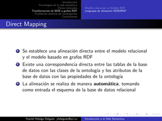 Introducci´on
Tecnolog´ıas de la web sem´antica
Datos enlazados
Transformaci´on de BDR a grafos RDF
Problemas abiertos de investigaci´on
Conclusiones
Modelo relacional vs Modelo RDF
Lenguajes de alineaci´on RDB2RDF
Direct Mapping
1 Se establece una alineaci´on directa entre el modelo relacional
y el modelo basado en grafos RDF
2 Existe una correspondencia directa entre las tablas de la base
de datos con las clases de la ontolog´ıa y los atributos de la
base de datos con las propiedades de la ontolog´ıa
3 La alineaci´on se realiza de manera autom´atica, tomando
como entrada el esquema de la base de datos relacional
Yusniel Hidalgo Delgado yhdelgado@uci.cu Introducci´on a la Web Sem´antica
 