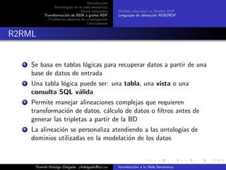 Introducci´on
Tecnolog´ıas de la web sem´antica
Datos enlazados
Transformaci´on de BDR a grafos RDF
Problemas abiertos de investigaci´on
Conclusiones
Modelo relacional vs Modelo RDF
Lenguajes de alineaci´on RDB2RDF
R2RML
1 Se basa en tablas l´ogicas para recuperar datos a partir de una
base de datos de entrada
2 Una tabla l´ogica puede ser: una tabla, una vista o una
consulta SQL v´alida
3 Permite manejar alineaciones complejas que requieren
transformaci´on de datos, c´alculo de datos o ﬁltros antes de
generar las tripletas a partir de la BD
4 La alineaci´on se personaliza atendiendo a las ontolog´ıas de
dominios utilizadas en la modelaci´on de los datos
Yusniel Hidalgo Delgado yhdelgado@uci.cu Introducci´on a la Web Sem´antica
 