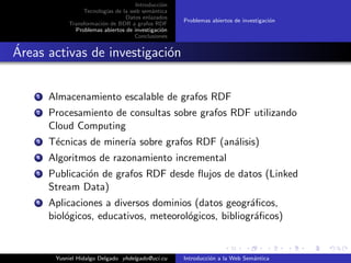 Introducci´on
Tecnolog´ıas de la web sem´antica
Datos enlazados
Transformaci´on de BDR a grafos RDF
Problemas abiertos de investigaci´on
Conclusiones
Problemas abiertos de investigaci´on
´Areas activas de investigaci´on
1 Almacenamiento escalable de grafos RDF
2 Procesamiento de consultas sobre grafos RDF utilizando
Cloud Computing
3 T´ecnicas de miner´ıa sobre grafos RDF (an´alisis)
4 Algoritmos de razonamiento incremental
5 Publicaci´on de grafos RDF desde ﬂujos de datos (Linked
Stream Data)
6 Aplicaciones a diversos dominios (datos geogr´aﬁcos,
biol´ogicos, educativos, meteorol´ogicos, bibliogr´aﬁcos)
Yusniel Hidalgo Delgado yhdelgado@uci.cu Introducci´on a la Web Sem´antica
 