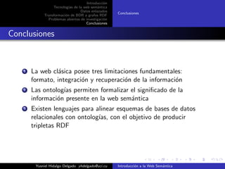 Introducci´on
Tecnolog´ıas de la web sem´antica
Datos enlazados
Transformaci´on de BDR a grafos RDF
Problemas abiertos de investigaci´on
Conclusiones
Conclusiones
Conclusiones
1 La web cl´asica posee tres limitaciones fundamentales:
formato, integraci´on y recuperaci´on de la informaci´on
2 Las ontolog´ıas permiten formalizar el signiﬁcado de la
informaci´on presente en la web sem´antica
3 Existen lenguajes para alinear esquemas de bases de datos
relacionales con ontolog´ıas, con el objetivo de producir
tripletas RDF
Yusniel Hidalgo Delgado yhdelgado@uci.cu Introducci´on a la Web Sem´antica
 