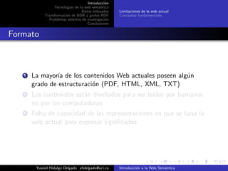 Introducci´on
Tecnolog´ıas de la web sem´antica
Datos enlazados
Transformaci´on de BDR a grafos RDF
Problemas abiertos de investigaci´on
Conclusiones
Limitaciones de la web actual
Conceptos fundamentales
Formato
1 La mayor´ıa de los contenidos Web actuales poseen alg´un
grado de estructuraci´on (PDF, HTML, XML, TXT)
2 Los contenidos est´an dise˜nados para ser le´ıdos por humanos
no por las computadoras
3 Falta de capacidad de las representaciones en que se basa la
web actual para expresar signiﬁcados
Yusniel Hidalgo Delgado yhdelgado@uci.cu Introducci´on a la Web Sem´antica
 