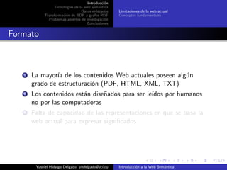 Introducci´on
Tecnolog´ıas de la web sem´antica
Datos enlazados
Transformaci´on de BDR a grafos RDF
Problemas abiertos de investigaci´on
Conclusiones
Limitaciones de la web actual
Conceptos fundamentales
Formato
1 La mayor´ıa de los contenidos Web actuales poseen alg´un
grado de estructuraci´on (PDF, HTML, XML, TXT)
2 Los contenidos est´an dise˜nados para ser le´ıdos por humanos
no por las computadoras
3 Falta de capacidad de las representaciones en que se basa la
web actual para expresar signiﬁcados
Yusniel Hidalgo Delgado yhdelgado@uci.cu Introducci´on a la Web Sem´antica
 