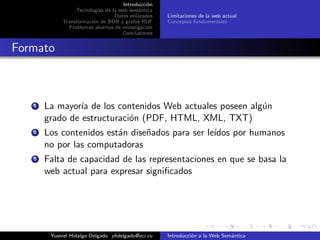 Introducci´on
Tecnolog´ıas de la web sem´antica
Datos enlazados
Transformaci´on de BDR a grafos RDF
Problemas abiertos de investigaci´on
Conclusiones
Limitaciones de la web actual
Conceptos fundamentales
Formato
1 La mayor´ıa de los contenidos Web actuales poseen alg´un
grado de estructuraci´on (PDF, HTML, XML, TXT)
2 Los contenidos est´an dise˜nados para ser le´ıdos por humanos
no por las computadoras
3 Falta de capacidad de las representaciones en que se basa la
web actual para expresar signiﬁcados
Yusniel Hidalgo Delgado yhdelgado@uci.cu Introducci´on a la Web Sem´antica
 