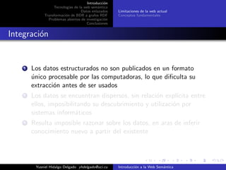 Introducci´on
Tecnolog´ıas de la web sem´antica
Datos enlazados
Transformaci´on de BDR a grafos RDF
Problemas abiertos de investigaci´on
Conclusiones
Limitaciones de la web actual
Conceptos fundamentales
Integraci´on
1 Los datos estructurados no son publicados en un formato
´unico procesable por las computadoras, lo que diﬁculta su
extracci´on antes de ser usados
2 Los datos se encuentran dispersos, sin relaci´on expl´ıcita entre
ellos, imposibilitando su descubrimiento y utilizaci´on por
sistemas inform´aticos
3 Resulta imposible razonar sobre los datos, en aras de inferir
conocimiento nuevo a partir del existente
Yusniel Hidalgo Delgado yhdelgado@uci.cu Introducci´on a la Web Sem´antica
 