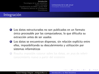 Introducci´on
Tecnolog´ıas de la web sem´antica
Datos enlazados
Transformaci´on de BDR a grafos RDF
Problemas abiertos de investigaci´on
Conclusiones
Limitaciones de la web actual
Conceptos fundamentales
Integraci´on
1 Los datos estructurados no son publicados en un formato
´unico procesable por las computadoras, lo que diﬁculta su
extracci´on antes de ser usados
2 Los datos se encuentran dispersos, sin relaci´on expl´ıcita entre
ellos, imposibilitando su descubrimiento y utilizaci´on por
sistemas inform´aticos
3 Resulta imposible razonar sobre los datos, en aras de inferir
conocimiento nuevo a partir del existente
Yusniel Hidalgo Delgado yhdelgado@uci.cu Introducci´on a la Web Sem´antica
 
