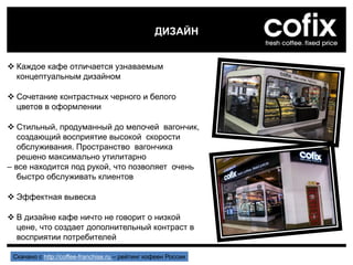  Каждое кафе отличается узнаваемым
концептуальным дизайном
 Сочетание контрастных черного и белого
цветов в оформлении
 Стильный, продуманный до мелочей вагончик,
создающий восприятие высокой скорости
обслуживания. Пространство вагончика
решено максимально утилитарно
– все находится под рукой, что позволяет очень
быстро обслуживать клиентов
 Эффектная вывеска
 В дизайне кафе ничто не говорит о низкой
цене, что создает дополнительный контраст в
восприятии потребителей
ДИЗАЙН
Скачано с http://coffee-franchise.ru – рейтинг кофеен России
 