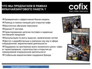 ЧТО МЫ ПРЕДЛАГАЕМ В РАМКАХ
ФРАНЧАЙЗИНГОВОГО ПАКЕТА ?
Проверенная и эффективная бизнес-модель
Помощь в поиске локаций для открытия кафе
Бесплатное обучение персонала
Единая IT система
Гарантированная цепочка поставок и надежные
поставщики продукции
Консультации по росту выручки, привлечению гостей
Доступ к разработанным в компании ноу-хау в сфере
операционной, маркетинговой деятельности
Поддержка на протяжении всего жизненного цикла кафе:
от проектирования, строительства и открытия до
повседневной операционной деятельности
Глобальная маркетинговая поддержка бренда
Скачано с http://coffee-franchise.ru – рейтинг кофеен России
 