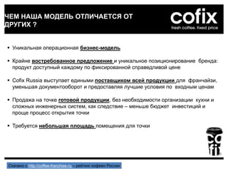 ЧЕМ НАША МОДЕЛЬ ОТЛИЧАЕТСЯ ОТ
ДРУГИХ ?
 Уникальная операционная бизнес-модель
 Крайне востребованное предложение и уникальное позиционирование бренда:
продукт доступный каждому по фиксированной справедливой цене
 Cofix Russia выступает едиными поставщиком всей продукции для франчайзи,
уменьшая документооборот и предоставляя лучшие условия по входным ценам
 Продажа на точке готовой продукции, без необходимости организации кухни и
сложных инженерных систем, как следствие – меньше бюджет инвестиций и
проще процесс открытия точки
 Требуется небольшая площадь помещения для точки
Скачано с http://coffee-franchise.ru – рейтинг кофеен России
 