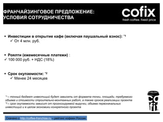 ФРАНЧАЙЗИНГОВОЕ ПРЕДЛОЖЕНИЕ:
УСЛОВИЯ СОТРУДНИЧЕСТВА
 Инвестиции в открытие кафе (включая паушальный взнос): *1
 От 4 млн. руб.
 Роялти (ежемесячные платежи) :
 100 000 руб. + НДС (18%)
 Срок окупаемости: *2
 Менее 24 месяцев
*1 – точный бюджет инвестиций будет зависеть от формата точки, площади, требуемого
объема и стоимости строительно-монтажных работ, а также сроков реализации проекта
*2 – срок окупаемости зависит от прогнозируемой выручки, объема первоначальных
инвестиций и в целом экономики конкретного проекта
Скачано с http://coffee-franchise.ru – рейтинг кофеен России
 