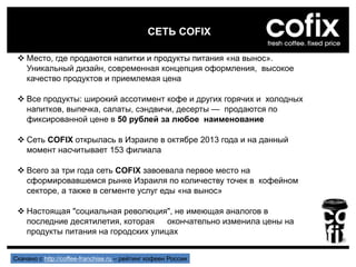 СЕТЬ COFIX
 Место, где продаются напитки и продукты питания «на вынос».
Уникальный дизайн, современная концепция оформления, высокое
качество продуктов и приемлемая цена
 Все продукты: широкий ассотимент кофе и других горячих и холодных
напитков, выпечка, салаты, сэндвичи, десерты — продаются по
фиксированной цене в 50 рублей за любое наименование
 Сеть COFIX открылась в Израиле в октябре 2013 года и на данный
момент насчитывает 153 филиала
 Всего за три года сеть COFIX завоевала первое место на
сформировавшемся рынке Израиля по количеству точек в кофейном
секторе, а также в сегменте услуг еды «на вынос»
 Настоящая "социальная революция", не имеющая аналогов в
последние десятилетия, которая окончательно изменила цены на
продукты питания на городских улицах
Скачано с http://coffee-franchise.ru – рейтинг кофеен России
 