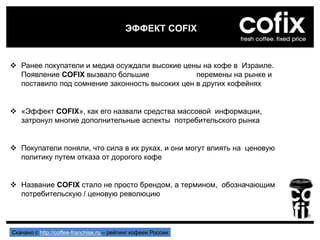  Ранее покупатели и медиа осуждали высокие цены на кофе в Израиле.
Появление COFIX вызвало большие перемены на рынке и
поставило под сомнение законность высоких цен в других кофейнях
 «Эффект COFIX», как его назвали средства массовой информации,
затронул многие дополнительные аспекты потребительского рынка
 Покупатели поняли, что сила в их руках, и они могут влиять на ценовую
политику путем отказа от дорогого кофе
 Название COFIX стало не просто брендом, а термином, обозначающим
потребительскую / ценовую революцию
ЭФФЕКТ COFIX
Скачано с http://coffee-franchise.ru – рейтинг кофеен России
 