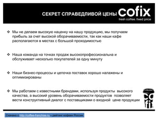  Мы не делаем высокую наценку на нашу продукцию, мы получаем
прибыль за счет высокой оборачиваемости, так как наши кафе
располагаются в местах с большой проходимостью
 Наша команда на точках продаж высокопрофессиональна и
обслуживает несколько покупателей за одну минуту
 Наши бизнес-процессы и цепочка поставок хорошо налажены и
оптимизированы
 Мы работаем с известными брендами, используя продукты высокого
качества, а высокий уровень оборачиваемости продуктов позволяет
вести конструктивный диалог с поставщиками о входной цене продукции
СЕКРЕТ СПРАВЕДЛИВОЙ ЦЕНЫ
Скачано с http://coffee-franchise.ru – рейтинг кофеен России
 