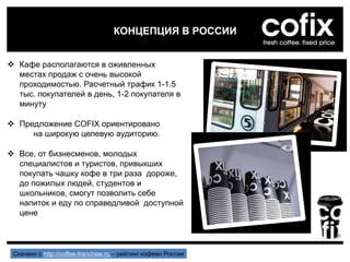  Кафе располагаются в оживленных
местах продаж с очень высокой
проходимостью. Расчетный трафик 1-1.5
тыс. покупателей в день, 1-2 покупателя в
минуту
 Предложение COFIX ориентировано
на широкую целевую аудиторию.
 Все, от бизнесменов, молодых
специалистов и туристов, привыкших
покупать чашку кофе в три раза дороже,
до пожилых людей, студентов и
школьников, смогут позволить себе
напиток и еду по справедливой доступной
цене
КОНЦЕПЦИЯ В РОССИИ
Скачано с http://coffee-franchise.ru – рейтинг кофеен России
 