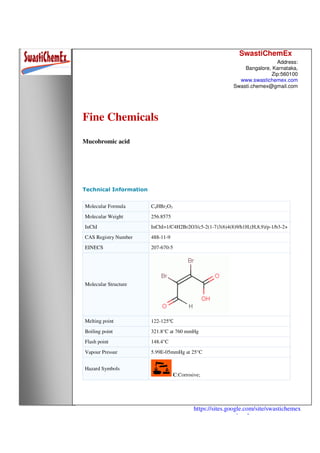 SwastiChemEx
Address:
Bangalore, Karnataka,
Zip:560100
www.swastichemex.com
Swasti.chemex@gmail.com
https://sites.google.com/site/swastichemex
/products
Fine Chemicals
Mucobromic acid
Technical Information
Molecular Formula C4HBr2O3
Molecular Weight 256.8575
InChI InChI=1/C4H2Br2O3/c5-2(1-7)3(6)4(8)9/h1H,(H,8,9)/p-1/b3-2+
CAS Registry Number 488-11-9
EINECS 207-670-5
Molecular Structure
Melting point 122-125℃
Boiling point 321.8°C at 760 mmHg
Flash point 148.4°C
Vapour Pressur 5.99E-05mmHg at 25°C
Hazard Symbols
C:Corrosive;
 