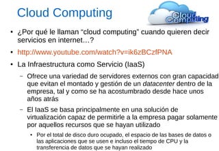 Cloud Computing 
●¿Por qué le llaman “cloud computing” cuando quieren decir servicios en internet…? 
●http://www.youtube.com/watch?v=ik6zBCzfPNA 
●La Infraestructura como Servicio (IaaS) 
–Ofrece una variedad de servidores externos con gran capacidad que evitan el montado y gestión de un datacenter dentro de la empresa, tal y como se ha acostumbrado desde hace unos años atrás 
–El IaaS se basa principalmente en una solución de virtualización capaz de permitirle a la empresa pagar solamente por aquellos recursos que se hayan utilizado 
●Por el total de disco duro ocupado, el espacio de las bases de datos o las aplicaciones que se usen e incluso el tiempo de CPU y la transferencia de datos que se hayan realizado  