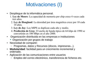 Motivaciones (I) 
●Despliegue de la informática personal. 
1. Ley de Moore: La capacidad de memoria por chip crece 4 veces cada tres años. 
2. Ley de Hoagland: La densidad por área magnética crece por 10 cada 10 años. 
3. Ley de Joy: Los MIPS se duplican cada año y medio. 
4. Predicción de Gray: El ancho de banda típico de 64 kbps de 1990 se convertirán en 100 Mbps en el año 2000. 
● Organización distribuida en las empresas e instituciones 
Organización por grupos de trabajo 
●Necesidad de compartir: 
–Programas, datos y Recursos (discos, impresoras...). 
●Modularidad: facilidad para un crecimiento incremental y ordenado. 
●Agilización de las comunicaciones entre usuarios 
–Empleo del correo electrónico, transferencia de ficheros etc.  