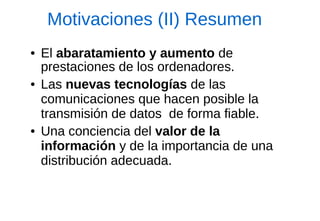 Motivaciones (II) Resumen 
●El abaratamiento y aumento de prestaciones de los ordenadores. 
●Las nuevas tecnologías de las comunicaciones que hacen posible la transmisión de datos de forma fiable. 
●Una conciencia del valor de la información y de la importancia de una distribución adecuada.  