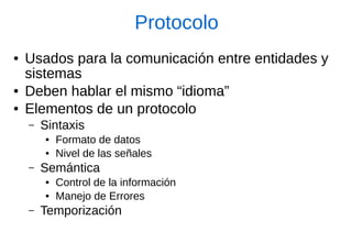 Protocolo 
●Usados para la comunicación entre entidades y sistemas 
●Deben hablar el mismo “idioma” 
●Elementos de un protocolo 
–Sintaxis 
●Formato de datos 
●Nivel de las señales 
–Semántica 
●Control de la información 
●Manejo de Errores 
–Temporización  