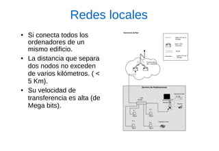 Redes locales 
●Si conecta todos los ordenadores de un mismo edificio. 
●La distancia que separa dos nodos no exceden de varios kilómetros. ( < 5 Km). 
●Su velocidad de transferencia es alta (de Mega bits). 
Servicio de PublicacionesServidor-NImpresora Laser-NEscanerImpresora ColorE.2E.4E.3E.1HUB100 Mb Troncal Edificio Serv. GeneralesSwich ATM Fore 8310RouterCable UTP Cat. 5100 MbsCable UTP Cat. 5155 MbsATMATMEstructura de Red  