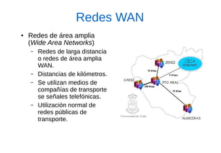 Redes WAN 
●Redes de área amplia (Wide Area Networks) 
–Redes de larga distancia o redes de área amplia WAN. 
–Distancias de kilómetros. 
–Se utilizan medios de compañías de transporte se señales telefónicas. 
–Utilización normal de redes públicas de transporte.  