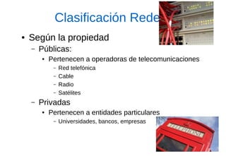 Clasificación Redes 
●Según la propiedad 
–Públicas: 
●Pertenecen a operadoras de telecomunicaciones 
–Red telefónica 
–Cable 
–Radio 
–Satélites 
–Privadas 
●Pertenecen a entidades particulares 
–Universidades, bancos, empresas  