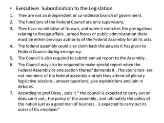 • Executives Subordination to the Legislation
1. They are not an independent or co-ordinate branch of government.
2. The functions of the Federal Council are only supervisory.
3. They have no initiative of its own, and when it exercises the prerogatives
relating to foreign affairs , armed forces or public administration there
must be either previous authority of the Federal Assembly for all its acts.
4. The federal assembly could also claim back the powers it has given to
Federal Council during emergency.
5. The Council is also required to submit annual report to the Assembly .
6. The Council may also be required to make special report when the
Federal Assembly or one section thereof demands it . The councilors are
not members of the federal assembly and yet they attend all plenary
legislative sessions , answer questions, give explanations and join in
debates.
7. According to prof Dicey , puts it “ the council is expected to carry out an
does carry out , the policy of the assembly , and ultimately the policy of
the nation just as a good man of business , is expected to carry out its
order of his employer”
 