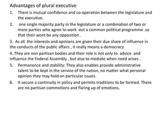 Advantages of plural executive
1. There is mutual confidence and co-operation between the legislature and
the executive.
2. one single majority party in the legislature or a combination of two or
more parties who agree to work out a common political programme .so
that their wont be any opposition .
3. As all the interests and opinions are given their due share of influence in
the conducts of the public affairs , it really means a democracy
4. They are non partisan bodies and their role is not only to advice and
influence the Federal Assembly , but also to mediate when need arises .
5. Permanence and stability: They also enables provide administrative
talent to be kept in the service of the nation, no matter what personal
opinion they may hold on particular issues.
6. It secure a continuity in policy and permits traditions to be formed. There
are no partisan commotions and flaring up of emotions.
 