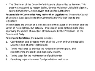 • The Chairman of the Council of ministers is often called as Premier. This
post was occupied by Joseph Stalin , George Malenkov , Nikolai Bulganin ,
Nikita Khrushchev , Alexi Kosygin and Mikhail Gorbachev.
Responsible to Communist Party rather than Legislature : The soviet Council
of Ministers is responsible to the Communist Party rather than to the
legislature
The ministers are chosen at a joint session of the Soviet of the union and the
Soviet of Nationalities. But actually , this session does nothing more than
approving the choice of ministers already made by the Presidium of the
Communist Party.
Powers and Functions: the powers includes
1. Coordination and directing work of all the Union and Union Republic
Ministers and of other institutions;
2. Taking measures to execute the national economic plan , and
strengthening the credit and monetary system.
3. Taking steps for the maintenance of public order
4. Exercising supervision over foreign relations and so on
 