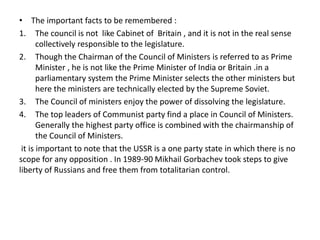 • The important facts to be remembered :
1. The council is not like Cabinet of Britain , and it is not in the real sense
collectively responsible to the legislature.
2. Though the Chairman of the Council of Ministers is referred to as Prime
Minister , he is not like the Prime Minister of India or Britain .in a
parliamentary system the Prime Minister selects the other ministers but
here the ministers are technically elected by the Supreme Soviet.
3. The Council of ministers enjoy the power of dissolving the legislature.
4. The top leaders of Communist party find a place in Council of Ministers.
Generally the highest party office is combined with the chairmanship of
the Council of Ministers.
it is important to note that the USSR is a one party state in which there is no
scope for any opposition . In 1989-90 Mikhail Gorbachev took steps to give
liberty of Russians and free them from totalitarian control.
 