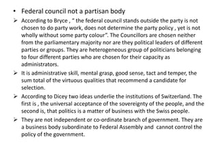 • Federal council not a partisan body
 According to Bryce , “ the federal council stands outside the party is not
chosen to do party work, does not determine the party policy , yet is not
wholly without some party colour”. The Councillors are chosen neither
from the parliamentary majority nor are they political leaders of different
parties or groups. They are heterogeneous group of politicians belonging
to four different parties who are chosen for their capacity as
administrators.
 It is administrative skill, mental grasp, good sense, tact and temper, the
sum total of the virtuous qualities that recommend a candidate for
selection.
 According to Dicey two ideas underlie the institutions of Switzerland. The
first is , the universal acceptance of the sovereignty of the people, and the
second is, that politics is a matter of business with the Swiss people.
 They are not independent or co-ordinate branch of government. They are
a business body subordinate to Federal Assembly and cannot control the
policy of the government.
 