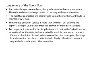 Long tenure of the Councillors
 Are virtually a permanent body, though chosen afresh every four years.
The old members are always re-elected as long as they care to serve.
 The fact that councillors are irremovable from office further contribute to
their lengthy tenure.
 The average period of service is more than 10 years, but persons like
Signor Guiseppe, Dr. Philippe Etter had served for more than 10 years.
 Two important reasons for this lengthy tenure is that to the Swiss it seems
as irrational for the state to lose a valuable administrator on account of a
difference of opinion. Second, when a councillor dies or resigns , the range
of candidates for the place is quite limited. Finally office itself does not
carry a fabulous salary and other amenities.
 