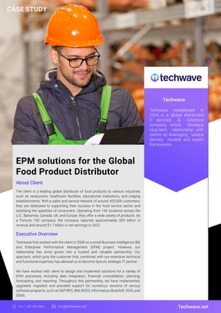 EPM solutions for the Global
Food Product Distributor
About Client
Techwave
The client is a leading global distributor of food products to various industries
such as restaurants, healthcare facilities, educational institutions, and lodging
establishments. With a sales and service network of around 425,000 customers,
they are dedicated to supporting their success in the food service sector and
satisfying the appetites of consumers. Operating from 194 locations across the
U.S., Bahamas, Canada, UK, and Europe, they offer a wide variety of products. As
a Fortune 100 company, the company reported approximately $69 billion in
revenue and around $1.7 billion in net earnings in 2022.
Techwave.net
Ph:+1 281 829 4831 info@techwave.net
Executive Overview
Techwave first worked with the client in 2008 on a small Business Intelligence (BI)
and Enterprise Performance Management (EPM) project. However, our
relationship has since grown into a trusted and valuable partnership. Our
approach, which puts the customer first, combined with our extensive technical
and functional expertise, has allowed us to become Sysco's strategic IT partner.
We have worked with client to design and implement solutions for a variety of
EPM processes, including data integration, financial consolidation, planning,
forecasting, and reporting. Throughout this partnership, we have implemented,
upgraded, migrated, and provided support for numerous versions of various
software programs, such as SAP BPC, BW, BODS, Informatica, MuleSoft, SSIS, and
SSAS.
Techwave established in
2004, is a global end-to-end
IT services & solutions
company, which develops
long-term relationship with
clients by leveraging unique
delivery models and expert
frameworks.
CASE STUDY
 
