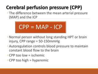 Cerebral perfusion pressure (CPP)
◦ The difference between the mean arterial pressure
(MAP) and the ICP
◦ Normal person without long standing HPT or brain
injury, CPP range = 50-150mmHg
◦ Autoregulation controls blood pressure to maintain
constant blood flow to the brain
◦ CPP too low = ischemic
◦ CPP too high = hyperemic
CPP = MAP - ICP
 