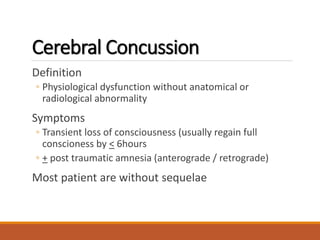 Cerebral Concussion
Definition
◦ Physiological dysfunction without anatomical or
radiological abnormality
Symptoms
◦ Transient loss of consciousness (usually regain full
conscioness by < 6hours
◦ + post traumatic amnesia (anterograde / retrograde)
Most patient are without sequelae
 