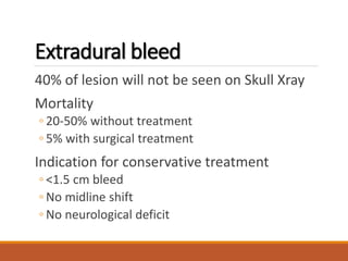 Extradural bleed
40% of lesion will not be seen on Skull Xray
Mortality
◦ 20-50% without treatment
◦ 5% with surgical treatment
Indication for conservative treatment
◦ <1.5 cm bleed
◦ No midline shift
◦ No neurological deficit
 