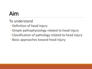 Aim
To understand
◦ Definition of head injury
◦ Simple pathophysiology related to head injury
◦ Classification of pathology related to head injury
◦ Basic approaches toward head injury
 