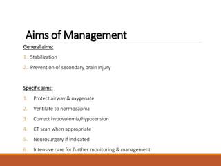 Aims of Management
General aims:
1. Stabilization
2. Prevention of secondary brain injury
Specific aims:
1. Protect airway & oxygenate
2. Ventilate to normocapnia
3. Correct hypovolemia/hypotension
4. CT scan when appropriate
5. Neurosurgery if indicated
6. Intensive care for further monitoring & management
 