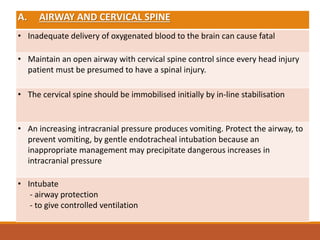 A. AIRWAY AND CERVICAL SPINE
• Inadequate delivery of oxygenated blood to the brain can cause fatal
• Maintain an open airway with cervical spine control since every head injury
patient must be presumed to have a spinal injury.
• The cervical spine should be immobilised initially by in-line stabilisation
• An increasing intracranial pressure produces vomiting. Protect the airway, to
prevent vomiting, by gentle endotracheal intubation because an
inappropriate management may precipitate dangerous increases in
intracranial pressure
• Intubate
- airway protection
- to give controlled ventilation
 