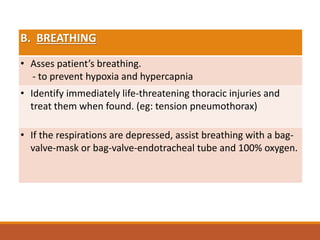 B. BREATHING
• Asses patient’s breathing.
- to prevent hypoxia and hypercapnia
• Identify immediately life-threatening thoracic injuries and
treat them when found. (eg: tension pneumothorax)
• If the respirations are depressed, assist breathing with a bag-
valve-mask or bag-valve-endotracheal tube and 100% oxygen.
 