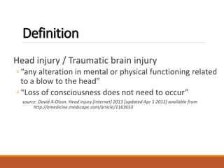 Definition
Head injury / Traumatic brain injury
◦ “any alteration in mental or physical functioning related
to a blow to the head”
◦ “Loss of consciousness does not need to occur”
source: David A Olson. Head injury [internet] 2013 [updated Apr 1 2013] available from
http://emedicine.medscape.com/article/1163653
 