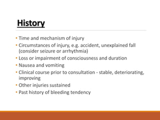History
• Time and mechanism of injury
• Circumstances of injury, e.g. accident, unexplained fall
(consider seizure or arrhythmia)
• Loss or impairment of consciousness and duration
• Nausea and vomiting
• Clinical course prior to consultation - stable, deteriorating,
improving
• Other injuries sustained
• Past history of bleeding tendency
 