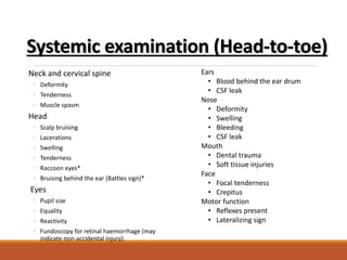 Systemic examination (Head-to-toe)
Neck and cervical spine
◦ Deformity
◦ Tenderness
◦ Muscle spasm
Head
◦ Scalp bruising
◦ Lacerations
◦ Swelling
◦ Tenderness
◦ Raccoon eyes*
◦ Bruising behind the ear (Battles sign)*
Eyes
◦ Pupil size
◦ Equality
◦ Reactivity
◦ Fundoscopy for retinal haemorrhage (may
indicate non-accidental injury)
Ears
• Blood behind the ear drum
• CSF leak
Nose
• Deformity
• Swelling
• Bleeding
• CSF leak
Mouth
• Dental trauma
• Soft tissue injuries
Face
• Focal tenderness
• Crepitus
Motor function
• Reflexes present
• Lateralizing sign
 