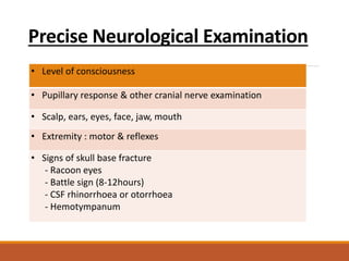 Precise Neurological Examination
• Level of consciousness
• Pupillary response & other cranial nerve examination
• Scalp, ears, eyes, face, jaw, mouth
• Extremity : motor & reflexes
• Signs of skull base fracture
- Racoon eyes
- Battle sign (8-12hours)
- CSF rhinorrhoea or otorrhoea
- Hemotympanum
 