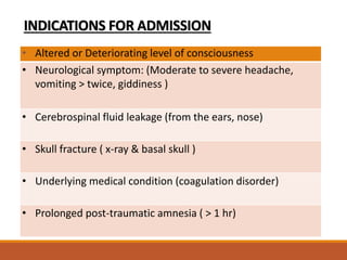 INDICATIONS FOR ADMISSION
• Altered or Deteriorating level of consciousness
• Neurological symptom: (Moderate to severe headache,
vomiting > twice, giddiness )
• Cerebrospinal fluid leakage (from the ears, nose)
• Skull fracture ( x-ray & basal skull )
• Underlying medical condition (coagulation disorder)
• Prolonged post-traumatic amnesia ( > 1 hr)
 