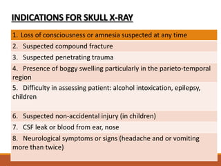 INDICATIONS FOR SKULL X-RAY
1. Loss of consciousness or amnesia suspected at any time
2. Suspected compound fracture
3. Suspected penetrating trauma
4. Presence of boggy swelling particularly in the parieto-temporal
region
5. Difficulty in assessing patient: alcohol intoxication, epilepsy,
children
6. Suspected non-accidental injury (in children)
7. CSF leak or blood from ear, nose
8. Neurological symptoms or signs (headache and or vomiting
more than twice)
 