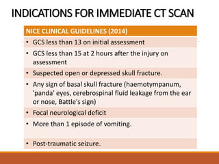 INDICATIONS FOR IMMEDIATE CT SCAN
NICE CLINICAL GUIDELINES (2014)
• GCS less than 13 on initial assessment
• GCS less than 15 at 2 hours after the injury on
assessment
• Suspected open or depressed skull fracture.
• Any sign of basal skull fracture (haemotympanum,
'panda' eyes, cerebrospinal fluid leakage from the ear
or nose, Battle's sign)
• Focal neurological deficit
• More than 1 episode of vomiting.
• Post-traumatic seizure.
 